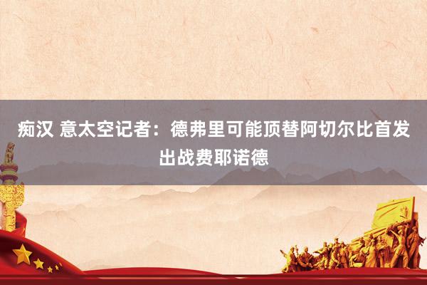 痴汉 意太空记者：德弗里可能顶替阿切尔比首发出战费耶诺德