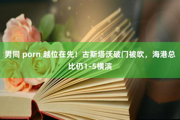 男同 porn 越位在先！古斯塔沃破门被吹，海港总比仍1-5横滨