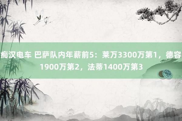 痴汉电车 巴萨队内年薪前5：莱万3300万第1，德容1900万第2，法蒂1400万第3