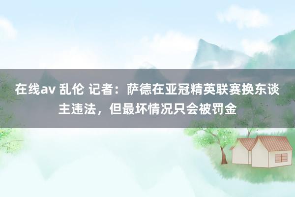 在线av 乱伦 记者：萨德在亚冠精英联赛换东谈主违法，但最坏情况只会被罚金