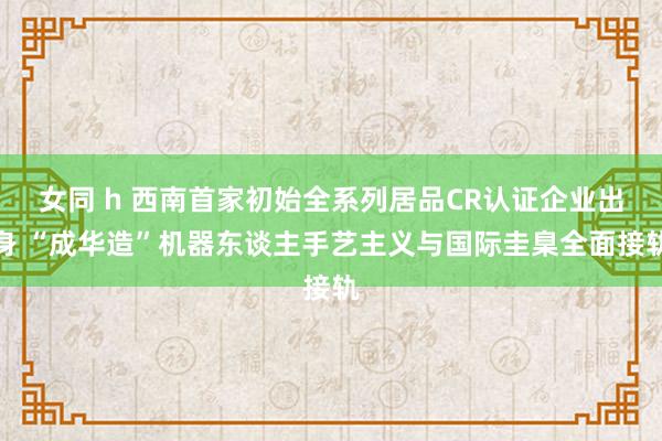 女同 h 西南首家初始全系列居品CR认证企业出身 “成华造”机器东谈主手艺主义与国际圭臬全面接轨