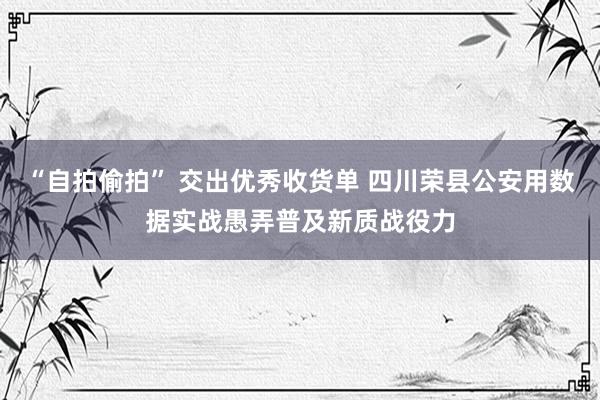 “自拍偷拍” 交出优秀收货单 四川荣县公安用数据实战愚弄普及新质战役力