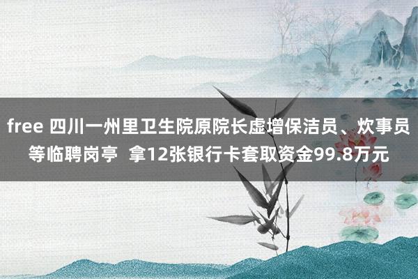 free 四川一州里卫生院原院长虚增保洁员、炊事员等临聘岗亭  拿12张银行卡套取资金99.8万元