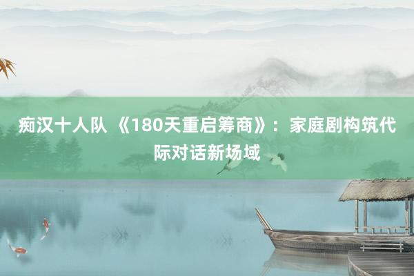痴汉十人队 《180天重启筹商》：家庭剧构筑代际对话新场域