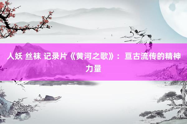 人妖 丝袜 记录片《黄河之歌》：亘古流传的精神力量