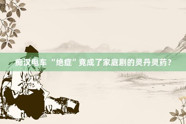 痴汉电车 “绝症”竟成了家庭剧的灵丹灵药？