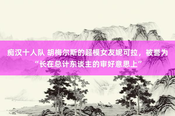 痴汉十人队 胡梅尔斯的超模女友妮可拉，被誉为“长在总计东谈主的审好意思上”