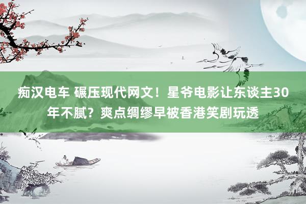 痴汉电车 碾压现代网文！星爷电影让东谈主30年不腻？爽点绸缪早被香港笑剧玩透
