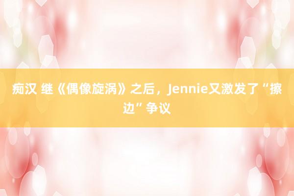 痴汉 继《偶像旋涡》之后，Jennie又激发了“擦边”争议
