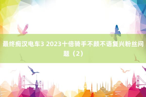 最终痴汉电车3 2023十倍骑手不颜不语复兴粉丝问题（2）