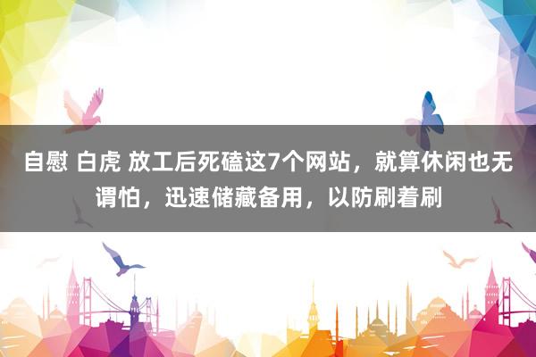自慰 白虎 放工后死磕这7个网站，就算休闲也无谓怕，迅速储藏备用，以防刷着刷