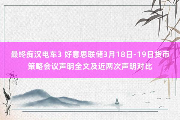 最终痴汉电车3 好意思联储3月18日-19日货币策略会议声明全文及近两次声明对比