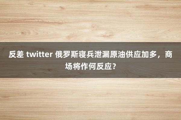 反差 twitter 俄罗斯寝兵泄漏原油供应加多，商场将作何反应？