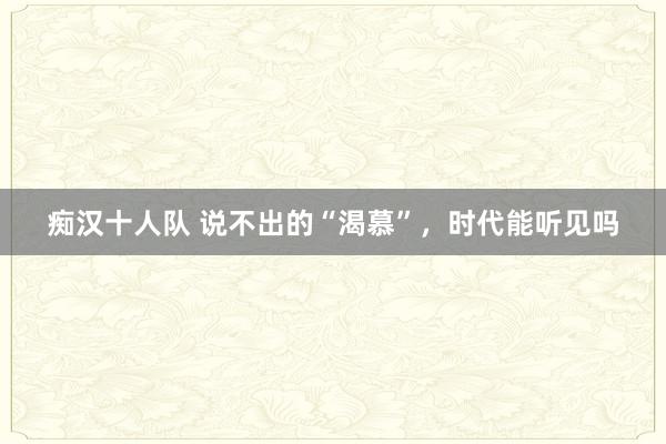痴汉十人队 说不出的“渴慕”，时代能听见吗