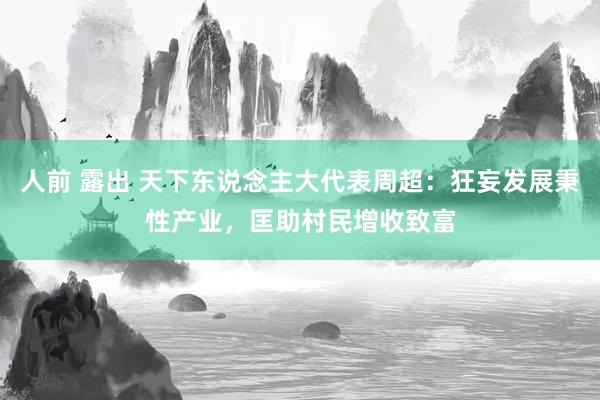 人前 露出 天下东说念主大代表周超：狂妄发展秉性产业，匡助村民增收致富