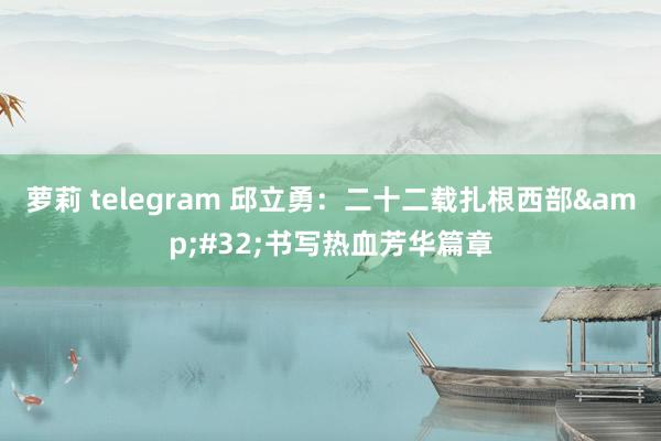萝莉 telegram 邱立勇：二十二载扎根西部&#32;书写热血芳华篇章
