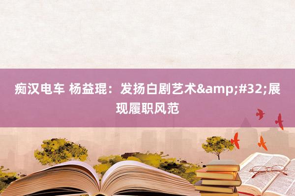痴汉电车 杨益琨：发扬白剧艺术&#32;展现履职风范