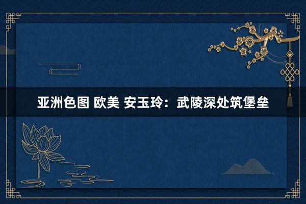 亚洲色图 欧美 安玉玲：武陵深处筑堡垒