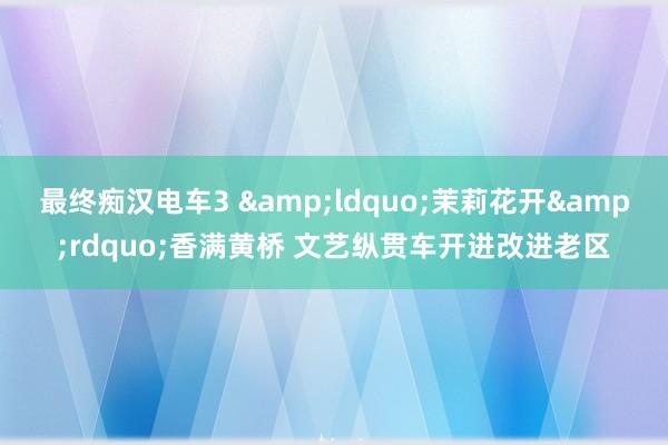 最终痴汉电车3 &ldquo;茉莉花开&rdquo;香满黄桥 文艺纵贯车开进改进老区