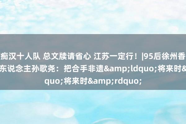痴汉十人队 总文牍请省心 江苏一定行！|95后徐州香包代表性传承东说念主孙歌尧：把合手非遗&ldquo;将来时&rdquo;