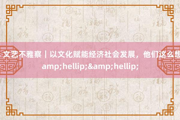 痴汉 文艺不雅察｜以文化赋能经济社会发展，他们这么想考&hellip;&hellip;