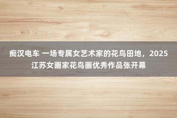 痴汉电车 一场专属女艺术家的花鸟田地，2025江苏女画家花鸟画优秀作品张开幕