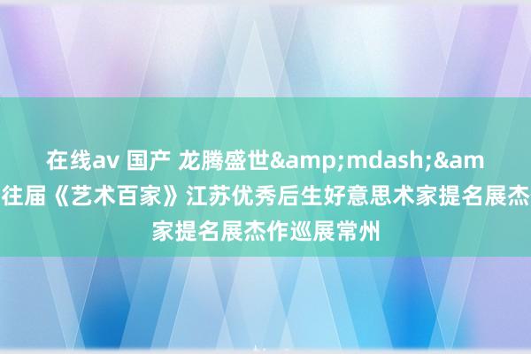 在线av 国产 龙腾盛世&mdash;&mdash;往届《艺术百家》江苏优秀后生好意思术家提名展杰作巡展常州