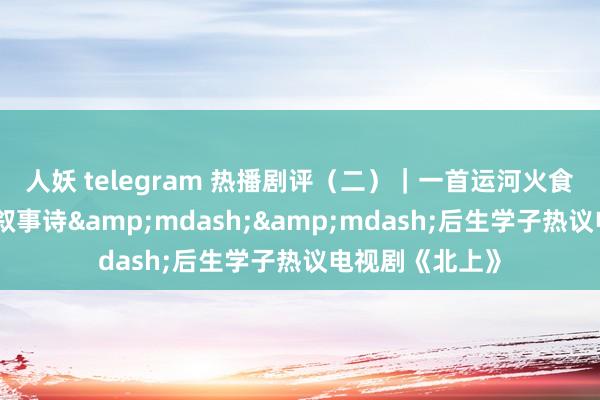 人妖 telegram 热播剧评（二）｜一首运河火食与岁月褶皱的叙事诗&mdash;&mdash;后生学子热议电视剧《北上》