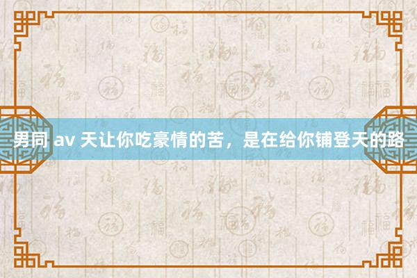 男同 av 天让你吃豪情的苦，是在给你铺登天的路