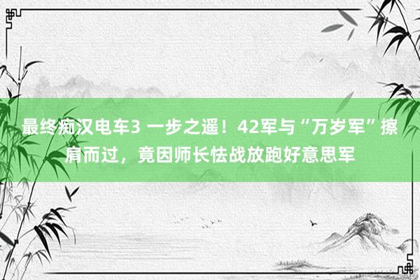 最终痴汉电车3 一步之遥！42军与“万岁军”擦肩而过，竟因师长怯战放跑好意思军