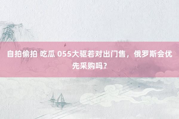 自拍偷拍 吃瓜 055大驱若对出门售，俄罗斯会优先采购吗？