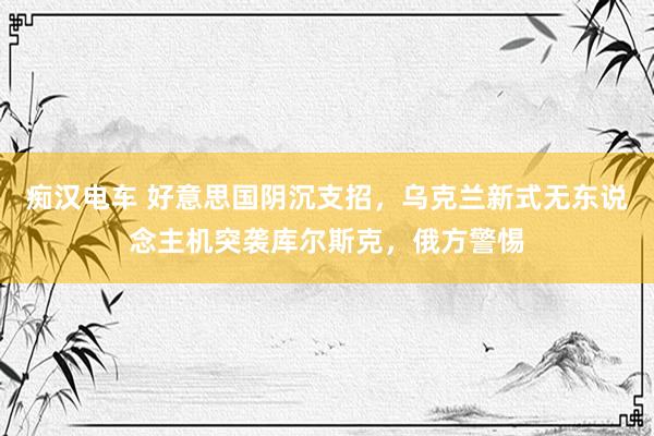 痴汉电车 好意思国阴沉支招，乌克兰新式无东说念主机突袭库尔斯克，俄方警惕
