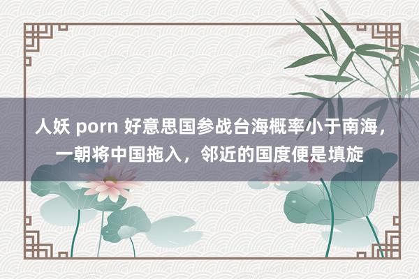 人妖 porn 好意思国参战台海概率小于南海，一朝将中国拖入，邻近的国度便是填旋