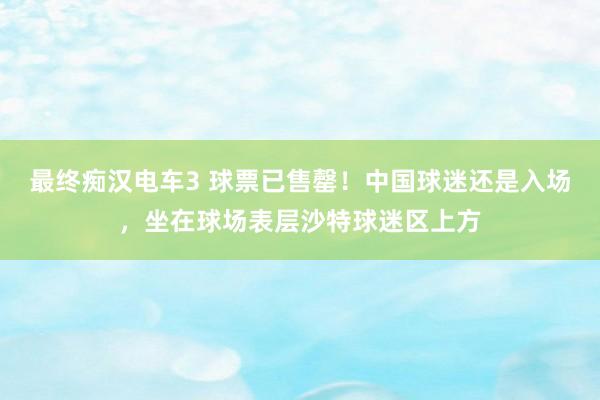 最终痴汉电车3 球票已售罄！中国球迷还是入场，坐在球场表层沙特球迷区上方