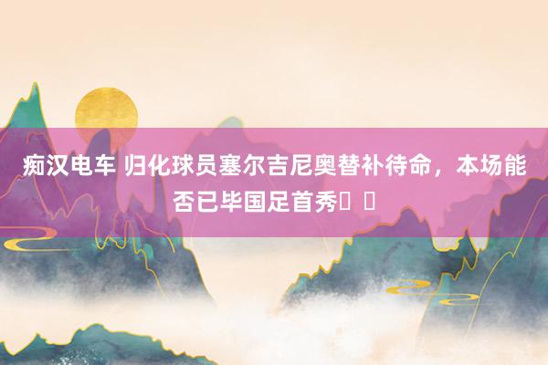 痴汉电车 归化球员塞尔吉尼奥替补待命，本场能否已毕国足首秀❓️
