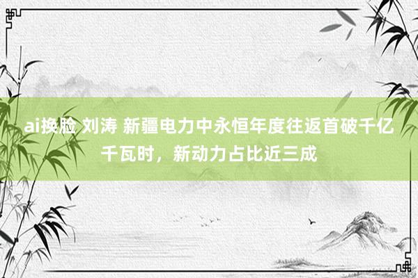ai换脸 刘涛 新疆电力中永恒年度往返首破千亿千瓦时，新动力占比近三成