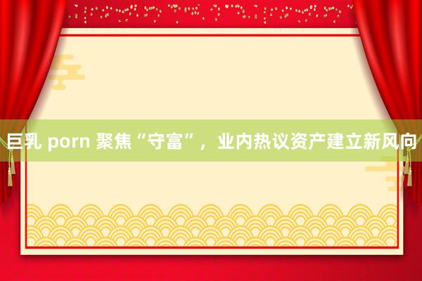 巨乳 porn 聚焦“守富”，业内热议资产建立新风向