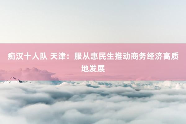 痴汉十人队 天津：服从惠民生推动商务经济高质地发展