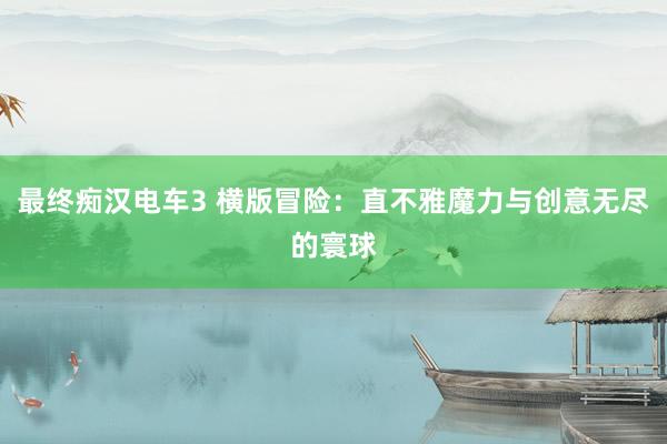 最终痴汉电车3 横版冒险：直不雅魔力与创意无尽的寰球