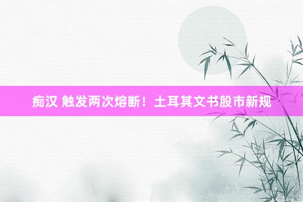 痴汉 触发两次熔断！土耳其文书股市新规