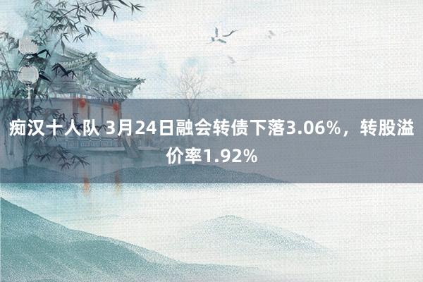 痴汉十人队 3月24日融会转债下落3.06%，转股溢价率1.92%