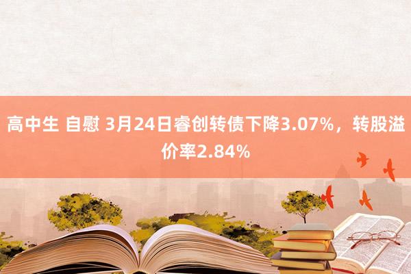 高中生 自慰 3月24日睿创转债下降3.07%,转股溢价率2.84%
