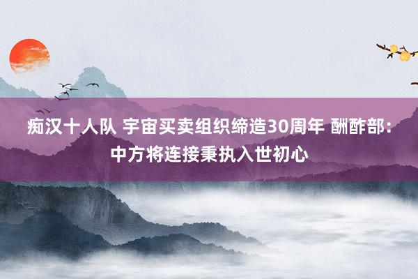 痴汉十人队 宇宙买卖组织缔造30周年 酬酢部：中方将连接秉执入世初心