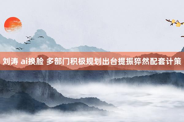 刘涛 ai换脸 多部门积极规划出台提振猝然配套计策