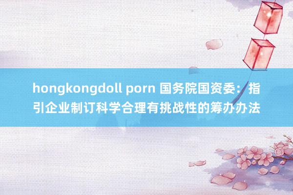 hongkongdoll porn 国务院国资委：指引企业制订科学合理有挑战性的筹办办法