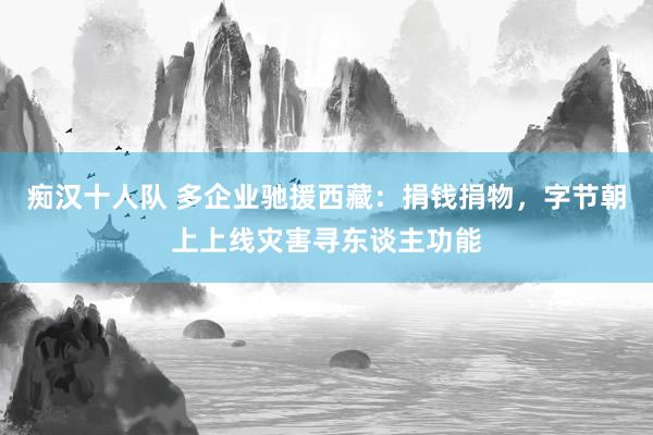 痴汉十人队 多企业驰援西藏：捐钱捐物，字节朝上上线灾害寻东谈主功能