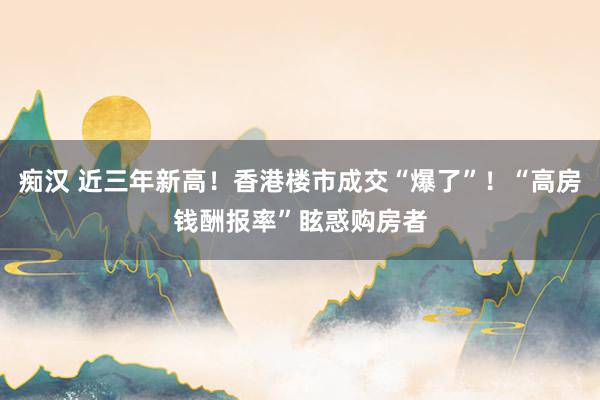 痴汉 近三年新高！香港楼市成交“爆了”！“高房钱酬报率”眩惑购房者