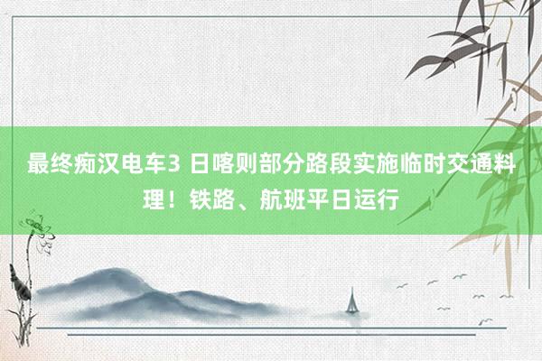 最终痴汉电车3 日喀则部分路段实施临时交通料理！铁路、航班平日运行