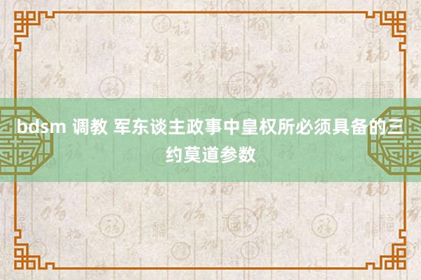 bdsm 调教 军东谈主政事中皇权所必须具备的三约莫道参数