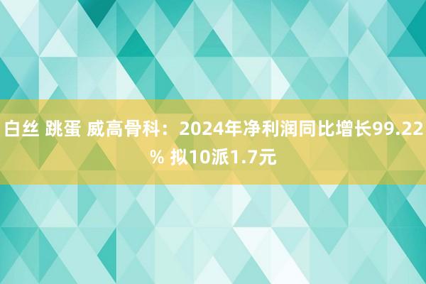 白丝 跳蛋 威高骨科：2024年净利润同比增长99.22% 拟10派1.7元